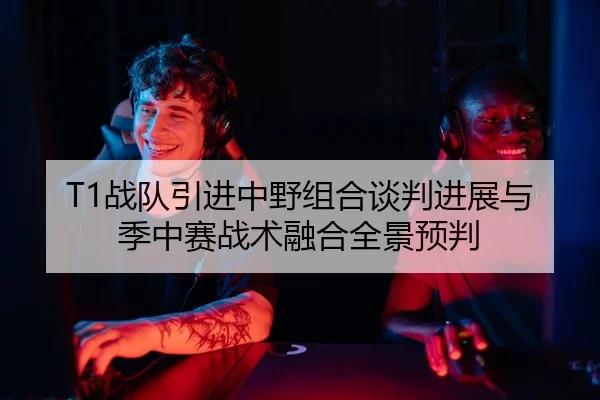 T1战队引进中野组合谈判进展与季中赛战术融合全景预判